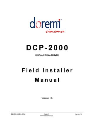 DCP-2000
                               DIGITAL CINEMA SERVER




             Field Installer
                              Manual


                                       Version 1.5




_____________________________________________________________________________________________
D2K.OM.000344.DRM                          Page 1                                  Version 1.5
                                      Doremi Cinema LLC
 