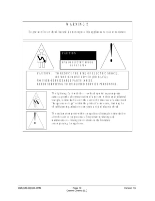 W A R N IN G !!
        T o p re v e n t fire o r s h o c k h a z a rd , d o n o t e x p o s e th is a p p lia n c e to ra in o r m o is tu re




                  C A U T IO N :
                                                  C A U T IO N

                                                  R IS K O F E L E C T R IC S H O C K
                                                           D O N OT O PEN


                                    T O R E D U C E T H E R IS K O F E L E C T R IC S H O C K ,
                                                                                                                 !
                                    D O N O T R E M O V E C O V E R (O R B A C K ).
                  N O U S E R -S E R V IC E A B L E P A R T S IN S ID E .
                  R E F E R S E R V IC IN G T O Q U A L IF IE D S E R V IC E P E R S O N N E L .


                                    T h e lig h tn in g fla s h w ith th e a rro w h e a d s y m b o l s u p e rim p o s e d
                                    a c ro s s a g ra p h ic a l re p re s e n ta tio n o f a p e rs o n , w ith in a n e q u ila te ra l
                                    tria n g le , is in te n d e d to a le rt th e u s e r to th e p re s e n c e o f u n in s u la te d
                                    “ d a n g e ro u s v o lta g e ” w ith in th e p ro d u c t’s e n c lo s u re ; th a t m a y b e
                                    o f s u ffic ie n t m a g n itu d e to c o n s titu te a ris k o f e le c tric s h o c k .




             !
                                    T h e e x c la m a tio n p o in t w ith in a n e q u ila te ra l tria n g le is in te n d e d to
                                    a le rt th e u s e r to th e p re s e n c e o f im p o rta n t o p e ra tin g a n d
                                    m a in te n a n c e (s e rv ic in g ) in s tru c tio n s in th e lite ra tu re
                                    a c c o m p a n y in g th e a p p lia n c e .




_____________________________________________________________________________________________
D2K.OM.000344.DRM                                            Page 10                                                                  Version 1.5
                                                        Doremi Cinema LLC
 