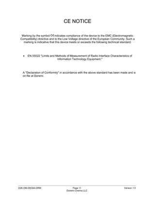 CE NOTICE

  Marking by the symbol       indicates compliance of the device to the EMC (Electromagnetic
 Compatibility) directive and to the Low Voltage directive of the European Community. Such a
   marking is indicative that this device meets or exceeds the following technical standard:



   •   EN 55022 "Limits and Methods of Measurement of Radio Interface Characteristics of
                             Information Technology Equipment."



   A "Declaration of Conformity" in accordance with the above standard has been made and is
   on file at Doremi.




_____________________________________________________________________________________________
D2K.OM.000344.DRM                          Page 11                                 Version 1.5
                                      Doremi Cinema LLC
 