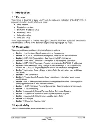 1 Introduction
1.1 Purpose
This manual is designed to guide you through the setup and installation of the DCP-2000. It
provides information about the following steps:
   • Drive insertion
   • Physical connections
   • DCP-2000 IP address setup
   • Projector(s) setup
   • Automation setup
   • Time zone setup
These steps correspond to sections 2 through 8. Additional information is provided for reference
within the other sections of this document as presented in paragraph 1.2 below.

1.2 Presentation
This document is structured according to the following sections:
 •   Section 1: Introduction – Overall presentation of the document
 •   Section 2: CAUTION – Information about proper power off and drive installation
 •   Section 3: DCP-2000 Presentation – Overview of the DCP-2000 server
 •   Section 4: Rear Panel Connectors – Description of the rear panel connectors
 •   Section 5: DCP-2000 IP Address – Procedure to change the DCP-2000 IP addresses
 •   Section 6: Device Manager Setup – Usage of Device Manager to setup connections
     between the DCP-2000, projector(s) and/or devices for automation management
 •   Section 7: Automation Setup – Usage of Macro Editor for automation cues and trigger
     cues setup.
 •   Section 8: Time Zone Setup
 •   Section 9: Vendor Specific Projector Setup Instructions – Information about vendor
     specific setups
 •   Section 10: DCP-2000 Software/Firmware USB Upgrade Instructions – Description on
     how to upgrade the DCP-2000 software/firmware
 •   Section 11: DCP-2000 Linux Terminal Commands – Basic Linux terminal commands
 •   Section 12: Troubleshooting
 •   Section 13: Appendix A: General Purpose Output Connection Diagram
 •   Section 14: Appendix B: General Purpose Input Connection Diagram
 •   Section 15: Appendix C: XML Structure used by Macro Editor
 •   Section 16: Acronyms
 •   Section 17: Document Revision History

1.3 Applicability
This document complies with software version 0.5.4-2.



_____________________________________________________________________________________________
D2K.OM.000344.DRM                           Page 12                                  Version 1.5
                                       Doremi Cinema LLC
 
