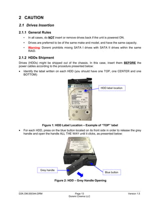 2 CAUTION
2.1 Drives Insertion
2.1.1 General Rules
    •   In all cases, do NOT insert or remove drives back if the unit is powered ON.
    •   Drives are preferred to be of the same make and model, and have the same capacity.
    •   Warning: Doremi prohibits mixing SATA I drives with SATA II drives within the same
        RAID.

2.1.2 HDDs Shipment
Drives (HDDs) might be shipped out of the chassis. In this case, insert them BEFORE the
power cables according to the procedure presented below:
•   Identify the label written on each HDD (you should have one TOP, one CENTER and one
    BOTTOM):



                                                                 HDD label location




                   Figure 1: HDD Label Location – Example of “TOP” label
•   For each HDD, press on the blue button located on its front side in order to release the grey
    handle and open the handle ALL THE WAY until it clicks, as presented below:




                 Grey handle
                                                                    Blue button


                            Figure 2: HDD – Grey Handle Opening


_____________________________________________________________________________________________
D2K.OM.000344.DRM                            Page 13                                   Version 1.5
                                        Doremi Cinema LLC
 