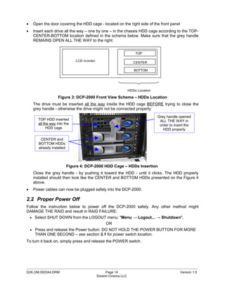 •    Open the door covering the HDD cage - located on the right side of the front panel
•    Insert each drive all the way – one by one – in the chassis HDD cage according to the TOP-
     CENTER-BOTTOM location defined in the schema below. Make sure that the grey handle
     REMAINS OPEN ALL THE WAY to the right:


                                                                      TOP

                                LCD monitor
                                                                     CENTER

                                                                     BOTTOM




                                                                  HDDs Location

                    Figure 3: DCP-2000 Front View Schema – HDDs Location
     The drive must be inserted all the way inside the HDD cage BEFORE trying to close the
     grey handle - otherwise the drive might not be connected properly:
                                                                                  Grey handle opened
       TOP HDD inserted                                                            ALL THE WAY in
       all the way into the                                                        order to insert the
            HDD cage                                                                 HDD properly

         CENTER and
        BOTTOM HDDs
        already installed




                            Figure 4: DCP-2000 HDD Cage – HDDs Insertion
     Close the grey handle - by pushing it toward the HDD - until it clicks. The HDD properly
     installed should then look like the CENTER and BOTTOM HDDs presented on the Figure 4
     above.
•    Power cables can now be plugged safely into the DCP-2000.

2.2 Proper Power Off
Follow the instruction below to power off the DCP-2000 safely. Any other method might
DAMAGE THE RAID and result in RAID FAILURE:
    • Select SHUT DOWN from the LOGOUT menu: "Menu → Logout... → Shutdown",
                                                   OR
    • Press and release the Power button: DO NOT HOLD THE POWER BUTTON FOR MORE
      THAN ONE SECOND – see section 3.1 for power switch location.
To turn it back on, simply press and release the POWER switch.




_____________________________________________________________________________________________
D2K.OM.000344.DRM                                  Page 14                                     Version 1.5
                                              Doremi Cinema LLC
 