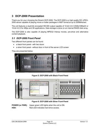 3 DCP-2000 Presentation
Thank you for your choosing the Doremi DCP-2000. The DCP-2000 is a high quality DCI JPEG-
2000 server capable of playing movie or trailer packages in MXF format at up to 250Mbits/sec.

The unit features a dual-link encrypted HD-SDI output capable of 12-bit 4:4:4 2048x1080p24 or
10-bit 4:2:2 for 48fps and 3D applications. Data storage is done on an internal RAID5 disk array.

The DCP-2000 is also capable of playing MPEG2 Interop movies, pre-show and alternative
content playback.

3.1 DCP-2000 Front Panel
Two different front panels can be found:
 •   a black front panel - with two doors
 •   a silver front panel - without door in front of the server LCD screen

They are presented below:




                         Figure 5: DCP-2000 with Black Front Panel




                         Figure 6: DCP-2000 with Silver Front Panel

POWER (or PWR):       Upper green LED lights when the unit is ON.
HDD:                  Red LED indicates hard drive access.




_____________________________________________________________________________________________
D2K.OM.000344.DRM                            Page 15                                  Version 1.5
                                        Doremi Cinema LLC
 