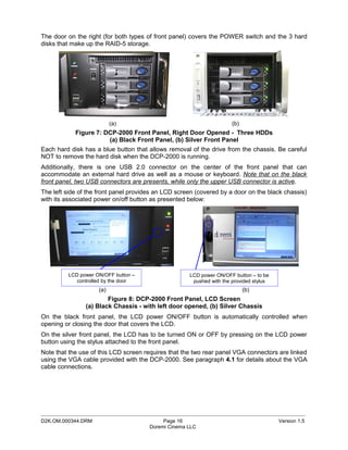 The door on the right (for both types of front panel) covers the POWER switch and the 3 hard
disks that make up the RAID-5 storage.




                          (a)                                         (b)
            Figure 7: DCP-2000 Front Panel, Right Door Opened - Three HDDs
                       (a) Black Front Panel, (b) Silver Front Panel
Each hard disk has a blue button that allows removal of the drive from the chassis. Be careful
NOT to remove the hard disk when the DCP-2000 is running.
Additionally, there is one USB 2.0 connector on the center of the front panel that can
accommodate an external hard drive as well as a mouse or keyboard. Note that on the black
front panel, two USB connectors are presents, while only the upper USB connector is active.
The left side of the front panel provides an LCD screen (covered by a door on the black chassis)
with its associated power on/off button as presented below:




         LCD power ON/OFF button –                   LCD power ON/OFF button – to be
            controlled by the door                    pushed with the provided stylus
                    (a)                                                     (b)
                        Figure 8: DCP-2000 Front Panel, LCD Screen
                (a) Black Chassis - with left door opened, (b) Silver Chassis
On the black front panel, the LCD power ON/OFF button is automatically controlled when
opening or closing the door that covers the LCD.
On the silver front panel, the LCD has to be turned ON or OFF by pressing on the LCD power
button using the stylus attached to the front panel.
Note that the use of this LCD screen requires that the two rear panel VGA connectors are linked
using the VGA cable provided with the DCP-2000. See paragraph 4.1 for details about the VGA
cable connections.




_____________________________________________________________________________________________
D2K.OM.000344.DRM                           Page 16                                     Version 1.5
                                       Doremi Cinema LLC
 