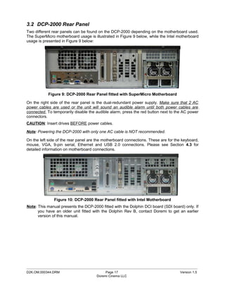 3.2 DCP-2000 Rear Panel
Two different rear panels can be found on the DCP-2000 depending on the motherboard used.
The SuperMicro motherboard usage is illustrated in Figure 9 below, while the Intel motherboard
usage is presented in Figure 9 below:




            Figure 9: DCP-2000 Rear Panel fitted with SuperMicro Motherboard

On the right side of the rear panel is the dual-redundant power supply. Make sure that 2 AC
power cables are used or the unit will sound an audible alarm until both power cables are
connected. To temporarily disable the audible alarm, press the red button next to the AC power
connectors.
CAUTION: Insert drives BEFORE power cables.

Note: Powering the DCP-2000 with only one AC cable is NOT recommended.

On the left side of the rear panel are the motherboard connections. These are for the keyboard,
mouse, VGA, 9-pin serial, Ethernet and USB 2.0 connections. Please see Section 4.3 for
detailed information on motherboard connections.




               Figure 10: DCP-2000 Rear Panel fitted with Intel Motherboard
Note: This manual presents the DCP-2000 fitted with the Dolphin DCI board (SDI board) only. If
      you have an older unit fitted with the Dolphin Rev B, contact Doremi to get an earlier
      version of this manual.




_____________________________________________________________________________________________
D2K.OM.000344.DRM                          Page 17                                  Version 1.5
                                      Doremi Cinema LLC
 