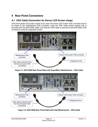 4 Rear Panel Connectors
4.1 VGA Cable Connection for Server LCD Screen Usage
If the front panel LCD screen needs to be used, the server LCD screen VGA connector has to
be linked to the motherboard VGA connector using the VGA cable (shown below) that is
provided with the DCP-2000. Make sure that the VGA cable is secured to the DCP-2000 VGA
connectors using the integrated screws:




     Motherboard VGA                                       Server LCD screen VGA connector
        connector

                                                                         Integrated screw
 VGA cable required to link
  the two rear panel VGA
        connectors

    Figure 11: DCP-2000 Rear Panel fitted with SuperMicro Motherboard – VGA Cable




    Motherboard VGA                                       Server LCD screen VGA connector
       connector

                                                                        Integrated screw
 VGA cable required to link
  the two rear panel VGA
        connectors

        Figure 12: DCP-2000 Rear Panel fitted with Intel Motherboard – VGA Cable


_____________________________________________________________________________________________
D2K.OM.000344.DRM                          Page 18                                  Version 1.5
                                      Doremi Cinema LLC
 