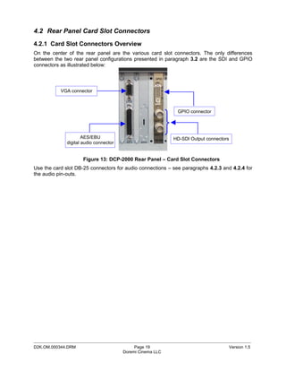 4.2 Rear Panel Card Slot Connectors
4.2.1 Card Slot Connectors Overview
On the center of the rear panel are the various card slot connectors. The only differences
between the two rear panel configurations presented in paragraph 3.2 are the SDI and GPIO
connectors as illustrated below:




           VGA connector



                                                             GPIO connector




                      AES/EBU                               HD-SDI Output connectors
              digital audio connector


                      Figure 13: DCP-2000 Rear Panel – Card Slot Connectors
Use the card slot DB-25 connectors for audio connections – see paragraphs 4.2.3 and 4.2.4 for
the audio pin-outs.




_____________________________________________________________________________________________
D2K.OM.000344.DRM                            Page 19                                   Version 1.5
                                        Doremi Cinema LLC
 