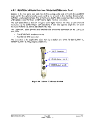 4.2.2 HD-SDI Serial Digital Interface / Dolphin DCI Decoder Card
Located in the rear panel card slots next to the Analog Audio card (or beside the AES/EBU
audio card if the optional analog audio card is not present) is the standard-definition/high-
definition serial digital interface. This is the Doremi Dolphin DCI decoder card that contains the
JPEG-2000 decoder hardware and BNC serial digital interface connectors.
The DCP-2000 utilizes a dual-link encrypted serial digital interface for output of DCI-compliant
resolutions up to 2048x1080p24 (2K-resolution). It can also operate single-link for lower
resolution material (i.e. trailers, advertisements, etc.).
The Dolphin DCI board provides two different kinds of external connectors on the DCP-2000
rear panel:
   •   One GPIO (DVI-I) female connector
   •   Two HD-SDI BNC connectors
The connectors of the Dolphin DCI board from top to bottom are: GPIO, HD-SDI OUTPUT A,
HD-SDI OUTPUT B. They are presented below:




                                                       GPIO Connector




                                                     HD-SDI Output - Link A


                                                     HD-SDI Output - Link B




                            Figure 14: Dolphin DCI Board Bracket




_____________________________________________________________________________________________
D2K.OM.000344.DRM                           Page 20                                    Version 1.5
                                       Doremi Cinema LLC
 