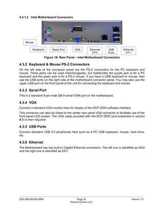 4.3.1.2 Intel Motherboard Connectors




    Mouse

          Keyboard        Serial Port      VGA        Ethernet      USB         Ethernet
                                                        (Eth0)      Ports         (Eth1)

                     Figure 19: Rear Panel – Intel Motherboard Connectors

4.3.2 Keyboard & Mouse PS-2 Connectors
On the left side of the connector panel are the PS-2 connectors for the PC keyboard and
mouse. These jacks can be used interchangeably, but traditionally the purple jack is for a PC
keyboard and the green jack is for a PS-2 mouse. If you have a USB keyboard or mouse, then
use the USB ports on the right side of the motherboard connector panel. You may also use the
upper USB port on the front panel of the unit for connecting the keyboard and mouse.

4.3.3 Serial Port
This is a standard 9-pin male DB-9 serial COM port on the motherboard.

4.3.4 VGA
Connect a standard VGA monitor here for display of the DCP-2000 software interface.
This connector can also be linked to the center rear panel VGA connector to facilitate use of the
front panel LCD screen. The VGA cable provided with the DCP-2000 (and presented in section
4.1) is then required.

4.3.5 USB Ports
Connect standard USB 2.0 peripherals here such as a PC USB keyboard, mouse, hard drive,
etc.

4.3.6 Ethernet
The Motherboard has two built-in Gigabit Ethernet connectors. The left one is identified as Eth0
and the right one is identified as Eth1.




_____________________________________________________________________________________________
D2K.OM.000344.DRM                            Page 24                                   Version 1.5
                                        Doremi Cinema LLC
 