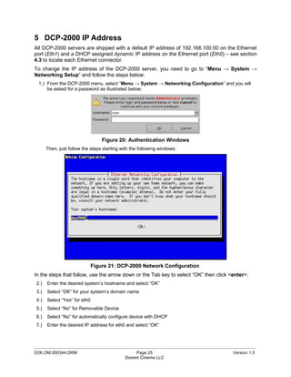 5 DCP-2000 IP Address
All DCP-2000 servers are shipped with a default IP address of 192.168.100.50 on the Ethernet
port (Eth1) and a DHCP assigned dynamic IP address on the Ethernet port (Eth0) – see section
4.3 to locate each Ethernet connector.
To change the IP address of the DCP-2000 server, you need to go to “Menu → System →
Networking Setup” and follow the steps below:
 1.) From the DCP-2000 menu, select “Menu → System → Networking Configuration” and you will
     be asked for a password as illustrated below:




                                  Figure 20: Authentication Windows
      Then, just follow the steps starting with the following windows:




                              Figure 21: DCP-2000 Network Configuration
In the steps that follow, use the arrow down or the Tab key to select “OK” then click <enter>:
2.)   Enter the desired system’s hostname and select “OK”
3.)   Select “OK” for your system’s domain name
4.)   Select “Yes” for eth0
5.)   Select “No” for Removable Device
6.)   Select “No” for automatically configure device with DHCP
7.)   Enter the desired IP address for eth0 and select “OK”



_____________________________________________________________________________________________
D2K.OM.000344.DRM                                Page 25                               Version 1.5
                                            Doremi Cinema LLC
 