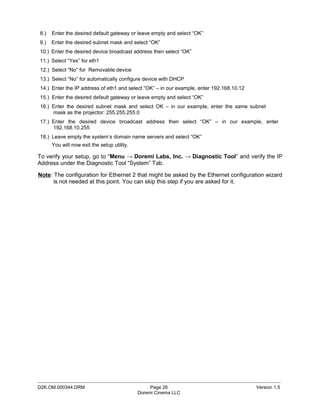 8.)   Enter the desired default gateway or leave empty and select “OK”
9.)   Enter the desired subnet mask and select “OK”
10.) Enter the desired device broadcast address then select “OK”
11.) Select “Yes” for eth1
12.) Select “No” for Removable device
13.) Select “No” for automatically configure device with DHCP
14.) Enter the IP address of eth1 and select “OK” – in our example, enter 192.168.10.12
15.) Enter the desired default gateway or leave empty and select “OK”
16.) Enter the desired subnet mask and select OK – in our example, enter the same subnet
     mask as the projector: 255.255.255.0
17.) Enter the desired device broadcast address then select “OK” – in our example, enter
     192.168.10.255
18.) Leave empty the system’s domain name servers and select “OK”
      You will now exit the setup utility.

To verify your setup, go to “Menu → Doremi Labs, Inc. → Diagnostic Tool” and verify the IP
Address under the Diagnostic Tool “System” Tab.

Note: The configuration for Ethernet 2 that might be asked by the Ethernet configuration wizard
      is not needed at this point. You can skip this step if you are asked for it.




_____________________________________________________________________________________________
D2K.OM.000344.DRM                                 Page 26                                 Version 1.5
                                             Doremi Cinema LLC
 