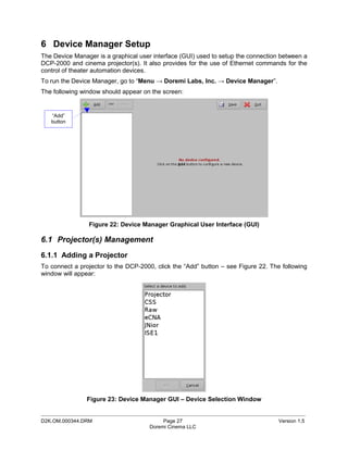 6 Device Manager Setup
The Device Manager is a graphical user interface (GUI) used to setup the connection between a
DCP-2000 and cinema projector(s). It also provides for the use of Ethernet commands for the
control of theater automation devices.
To run the Device Manager, go to “Menu → Doremi Labs, Inc. → Device Manager”.
The following window should appear on the screen:


   “Add”
   button




                Figure 22: Device Manager Graphical User Interface (GUI)

6.1 Projector(s) Management
6.1.1 Adding a Projector
To connect a projector to the DCP-2000, click the “Add” button – see Figure 22. The following
window will appear:




                Figure 23: Device Manager GUI – Device Selection Window

_____________________________________________________________________________________________
D2K.OM.000344.DRM                          Page 27                                 Version 1.5
                                      Doremi Cinema LLC
 