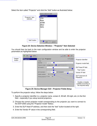 Select the item called “Projector” and click the “Add” button as illustrated below:


                 “Projector” item
                    selected




                       “Add” button


              Figure 24: Device Selection Window – “Projector” Item Selected

You should then be back to the main configuration window and be able to enter the projector
parameters as highlighted below:



   “Delete”
    button                                                                                Projector Identifier

                                                                                          Projector model field

                                                                                          DLP Head IP field
                                                                                            “Test” button
                                                                                          Vendor IP field

                                                                                          DLP Username &
                                                                                          Password


                                                                                             Enable or disable
                                                                                           subtitles according to
                                                                                            the required setup

                   Figure 25: Device Manager GUI – Projector Fields Setup

To perform the projector setup, follow the steps below:

 1. Specify a projector identifier (i.e. projector name, screen #, 3D-left, 3D-right, etc.) in the first
    field – especially if you setup several projectors.

 2. Choose the correct projector model corresponding to the projector you want to connect to
    the DCP-2000 using the “Projector model” field(s).
  3. Enter the DLP Head IP address, and then click the “test” button located at the right.
  4. Enter the Vendor IP value in the corresponding field.


_____________________________________________________________________________________________
D2K.OM.000344.DRM                             Page 28                                        Version 1.5
                                         Doremi Cinema LLC
 