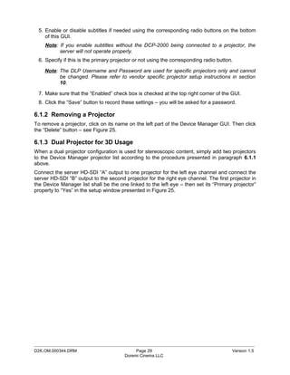 5. Enable or disable subtitles if needed using the corresponding radio buttons on the bottom
    of this GUI.
    Note: If you enable subtitles without the DCP-2000 being connected to a projector, the
          server will not operate properly.
 6. Specify if this is the primary projector or not using the corresponding radio button.

    Note: The DLP Username and Password are used for specific projectors only and cannot
          be changed. Please refer to vendor specific projector setup instructions in section
          10.

 7. Make sure that the “Enabled” check box is checked at the top right corner of the GUI.
 8. Click the “Save” button to record these settings – you will be asked for a password.

6.1.2 Removing a Projector
To remove a projector, click on its name on the left part of the Device Manager GUI. Then click
the “Delete” button – see Figure 25.

6.1.3 Dual Projector for 3D Usage
When a dual projector configuration is used for stereoscopic content, simply add two projectors
to the Device Manager projector list according to the procedure presented in paragraph 6.1.1
above.
Connect the server HD-SDI “A” output to one projector for the left eye channel and connect the
server HD-SDI “B” output to the second projector for the right eye channel. The first projector in
the Device Manager list shall be the one linked to the left eye – then set its “Primary projector”
property to “Yes” in the setup window presented in Figure 25.




_____________________________________________________________________________________________
D2K.OM.000344.DRM                            Page 29                                    Version 1.5
                                        Doremi Cinema LLC
 