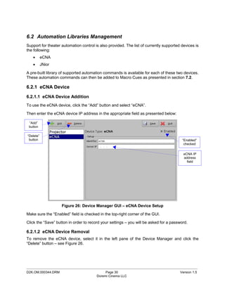 6.2 Automation Libraries Management
Support for theater automation control is also provided. The list of currently supported devices is
the following:
   •       eCNA
   •       JNior

A pre-built library of supported automation commands is available for each of these two devices.
These automation commands can then be added to Macro Cues as presented in section 7.2.

6.2.1 eCNA Device

6.2.1.1 eCNA Device Addition
To use the eCNA device, click the “Add” button and select “eCNA”.

Then enter the eCNA device IP address in the appropriate field as presented below:

 “Add”
 button

“Delete”
 button                                                                                  “Enabled”
                                                                                          checked


                                                                                          eCNA IP
                                                                                          address
                                                                                            field




                    Figure 26: Device Manager GUI – eCNA Device Setup

Make sure the “Enabled” field is checked in the top-right corner of the GUI.

Click the “Save” button in order to record your settings – you will be asked for a password.

6.2.1.2 eCNA Device Removal
To remove the eCNA device, select it in the left pane of the Device Manager and click the
“Delete” button – see Figure 26.




_____________________________________________________________________________________________
D2K.OM.000344.DRM                            Page 30                                    Version 1.5
                                        Doremi Cinema LLC
 