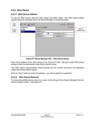 6.2.2 JNior Device

6.2.2.1 JNior Device Addition
To use the JNior device, click the “Add” button and select “JNior”. The JNior device setting
window should be displayed within the Device Manager as presented below:

 “Add”
 button

                                                                                        JNior IP
“Delete”                                                                              address field
 button




                    Figure 27: Device Manager GUI – JNior Device Setup

Enter the IP address of the JNior device in the “Server IP” field – the port number field should
already contain the appropriate value (factory default value).

The JNior device documentation should provide you the correct Username and Password
values (the factory default values).

Click the “Save” button to record the settings – you will be asked for a password.

6.2.2.2    JNior Device Removal
To remove the eCNA device, click on its name on the left part of the Device Manager GUI and
click the “Delete” button – see Figure 27.




_____________________________________________________________________________________________
D2K.OM.000344.DRM                            Page 31                                 Version 1.5
                                        Doremi Cinema LLC
 