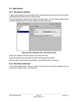 6.3 Raw Device
6.3.1 Raw Device Addition
A “Raw” device allows for communication with an external device across an Ethernet connection
using Raw data formatted as text or binary strings.
To use a Raw device, click the “Add” button and select “Raw”. The Raw device setting window
should be displayed within the Device Manager as presented below:




                    Figure 28: Device Manager GUI – Raw Device Setup

Enter the IP address of the Raw device in the “Device IP” field.
Chose the protocol to be used (TCP or UDP) and the proper Port number.
Click the “Save” button to record the settings – you will be asked for a password.

6.3.2 Raw Device Removal
To remove the Raw device, click on its name on the left part of the Device Manager GUI and
press on the “Delete” button – see Figure 28.




_____________________________________________________________________________________________
D2K.OM.000344.DRM                            Page 32                                 Version 1.5
                                        Doremi Cinema LLC
 