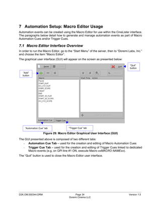 7 Automation Setup: Macro Editor Usage
Automation events can be created using the Macro Editor for use within the CineLister interface.
The paragraphs below detail how to generate and manage automation events as part of Macro
Automation Cues and/or Trigger Cues.

7.1 Macro Editor Interface Overview
In order to run the Macro Editor, go to the “Start Menu” of the server, then to “Doremi Labs, Inc.”
and choose the item “Macro Editor”.
The graphical user interface (GUI) will appear on the screen as presented below:

                                                                                         “Quit”
                                                                                         button
   “Add”
   button




     “Automation Cue” tab               “Trigger Cue” tab

                     Figure 29: Macro Editor Graphical User Interface (GUI)

The GUI presented above is composed of two different tabs:
   - Automation Cue Tab – used for the creation and editing of Macro Automation Cues
   - Trigger Cue Tab – used for the creation and editing of Trigger Cues linked to dedicated
      Macro events (e.g. on GPI line #1 ON, execute Macro xxMACRO NAMExx).
The “Quit” button is used to close the Macro Editor user interface.




_____________________________________________________________________________________________
D2K.OM.000344.DRM                            Page 34                                    Version 1.5
                                        Doremi Cinema LLC
 