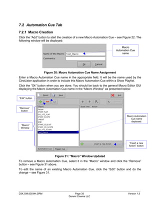 7.2 Automation Cue Tab
7.2.1 Macro Creation
Click the “Add” button to start the creation of a new Macro Automation Cue – see Figure 22. The
following window will be displayed:

                                                                               Macro
                                                                           Automation Cue
                                                                               name




                    Figure 30: Macro Automation Cue Name Assignment
Enter a Macro Automation Cue name in the appropriate field. It will be the name used by the
CineLister application in order to include this Macro Automation Cue within a Show Playlist.
Click the “Ok” button when you are done. You should be back to the general Macro Editor GUI
displaying the Macro Automation Cue name in the “Macro Window” as presented below:


“Edit” button



“Remove”
  button

                                                                                    Macro Automation
                                                                                       Cue name
                                                                                       displayed
 “Macro”
 Window




                                                                                     “Insert a new
                                                                                     Action” button



                            Figure 31: “Macro” Window Updated
To remove a Macro Automation Cue, select it in the “Macro” window and click the “Remove”
button – see Figure 31 above.
To edit the name of an existing Macro Automation Cue, click the “Edit” button and do the
change – see Figure 31.




_____________________________________________________________________________________________
D2K.OM.000344.DRM                          Page 35                                  Version 1.5
                                      Doremi Cinema LLC
 