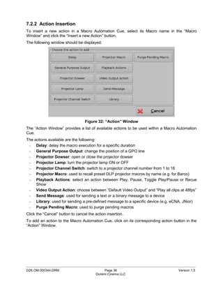 7.2.2 Action Insertion
To insert a new action in a Macro Automation Cue, select its Macro name in the “Macro
Window” and click the “Insert a new Action” button.
The following window should be displayed:




                                  Figure 32: “Action” Window
The “Action Window” provides a list of available actions to be used within a Macro Automation
Cue.
The actions available are the following:
 - Delay: delay the macro execution for a specific duration
 - General Purpose Output: change the position of a GPO line
 - Projector Dowser: open or close the projector dowser
 - Projector Lamp: turn the projector lamp ON or OFF
 - Projector Channel Switch: switch to a projector channel number from 1 to 16
 - Projector Macro: used to recall preset DLP projector macros by name (e.g. for Barco)
 - Playback Actions: select an action between Play, Pause, Toggle Play/Pause or Recue
     Show
 - Video Output Action: choose between “Default Video Output” and “Play all clips at 48fps”
 - Send Message: used for sending a text or a binary message to a device
 - Library: used for sending a pre-defined message to a specific device (e.g. eCNA, JNior)
 - Purge Pending Macro: used to purge pending macros
Click the “Cancel” button to cancel the action insertion.
To add an action to the Macro Automation Cue, click on its corresponding action button in the
“Action” Window.




_____________________________________________________________________________________________
D2K.OM.000344.DRM                            Page 36                               Version 1.5
                                        Doremi Cinema LLC
 