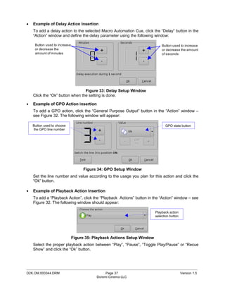 •   Example of Delay Action Insertion
    To add a delay action to the selected Macro Automation Cue, click the “Delay” button in the
    “Action” window and define the delay parameter using the following window:

     Button used to increase                                                  Button used to increase
     or decrease the                                                          or decrease the amount
     amount of minutes                                                        of seconds




                                 Figure 33: Delay Setup Window
    Click the “Ok” button when the setting is done.

•   Example of GPO Action insertion
    To add a GPO action, click the “General Purpose Output” button in the “Action” window –
    see Figure 32. The following window will appear:

    Button used to choose                                                       GPO state button
    the GPO line number




                                    Figure 34: GPO Setup Window
    Set the line number and value according to the usage you plan for this action and click the
    “Ok” button.

•   Example of Playback Action Insertion
    To add a “Playback Action”, click the “Playback Actions” button in the “Action” window – see
    Figure 32. The following window should appear:

                                                                          Playback action
                                                                          selection button




                               Figure 35: Playback Actions Setup Window
    Select the proper playback action between “Play”, “Pause”, “Toggle Play/Pause” or “Recue
    Show” and click the “Ok” button.



_____________________________________________________________________________________________
D2K.OM.000344.DRM                               Page 37                                      Version 1.5
                                           Doremi Cinema LLC
 
