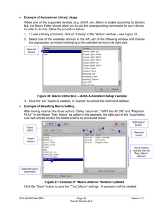 •     Example of Automation Library Usage
      When one of the supported devices (e.g. eCNA and JNior) is added according to Section
      6.2, the Macro Editor should allow you to use the corresponding commands for each device.
      In order to do this, follow the procedure below:
      1. To use a library command, click on “Library” in the “Action” window – see Figure 32.
      2. Select one of the available devices in the left part of the following window and choose
         the appropriate command (belonging to the selected device) in its right part:

        Selected
         device




                   Figure 36: Macro Editor GUI – eCNA Automation Setup Example
      3. Click the “Ok” button to validate, or “Cancel” to cancel this command addition.
•     Example of Resulting Macro Setting
      After having inserted the three actions “Delay 1seconds”, “GPO line #3 ON” and “Playback:
      PLAY” in the Macro “Test_Macro” as called in this example, the right part of the “Automation
      Cue” tab should display the added actions as presented below:
                                                                                           “Edit Action”
                                                                                              button
        “Save”
        button
                                                                                             “Remove”
                                                                                               button
        “Arrow”
        buttons

                                                                                              List of actions
                                                                                            inserted into the
                                                                                              “Test_Macro“
                                                                                                 element




    Selected Macro
      automation



                       Figure 37: Example of “Macro Actions” Window Updated
      Click the “Save” button to save the “Test_Macro” settings. A password will be needed.

_____________________________________________________________________________________________
D2K.OM.000344.DRM                             Page 38                                      Version 1.5
                                         Doremi Cinema LLC
 