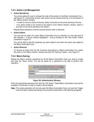 7.2.3 Action List Management
•   Action Reordering
    Two arrows allow the user to change the order of the actions in the Macro Automation Cue –
    see Figure 37. Using those arrows, each action can be moved to the top or to the bottom of
    the “Macro Actions” window:
    - In order to move an action to the top, select it and click on the arrow pointing to the top
    - If an action needs to be moved to the bottom of the “Macro Actions” window, select it
       and click on the arrow pointing to the bottom.
    Repeat these operations until the required actions order is obtained.
•   Action Edition
    You can edit an action of a given Macro Automation Cue by selecting it in the right part of
    the interface – it will be reverse highlighted – and by clicking on the “Edit Action” button
    presented in Figure 37.
    You will be able to edit the properties you were asked to set when the action was added to
    the Macro Automation Cue.
•   Action Removal
    To remove an action from the list of actions associated to a Macro Automation Cue, select
    the action in the “Macro Actions” window and click the “Remove” button – see Figure 37.

7.2.4 Macro Saving
Repeat the Macro creation operations for all the Macro Automation Cues you need to create
and click the “Save” button. You will be asked for a password to be able to perform this
operation:




                              Figure 38: Authentication Window
Enter the appropriate password and click the “Ok” button. These Macro Automation Cues will be
available in CineLister in order to create a Show Playlist.
Note: This saving operation will not only save the Macro Automation Cues, but also the Trigger
      Cues that were created according to the procedure described in the following paragraph.




_____________________________________________________________________________________________
D2K.OM.000344.DRM                            Page 39                                  Version 1.5
                                        Doremi Cinema LLC
 