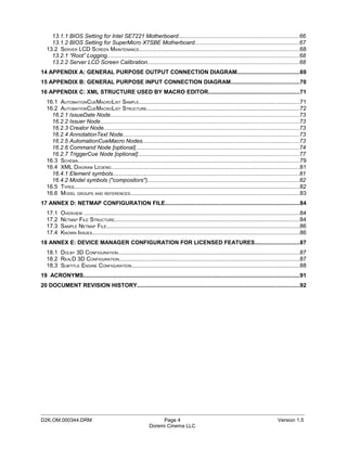 13.1.1 BIOS Setting for Intel SE7221 Motherboard............................................................................66
     13.1.2 BIOS Setting for SuperMicro X7SBE Motherboard..................................................................67
   13.2 SERVER LCD SCREEN MAINTENANCE.....................................................................................................68
     13.2.1 “Root” Logging.........................................................................................................................68
     13.2.2 Server LCD Screen Calibration...............................................................................................68
14 APPENDIX A: GENERAL PURPOSE OUTPUT CONNECTION DIAGRAM.......................................69
15 APPENDIX B: GENERAL PURPOSE INPUT CONNECTION DIAGRAM...........................................70
16 APPENDIX C: XML STRUCTURE USED BY MACRO EDITOR.........................................................71
   16.1 AUTOMATIONCUEMACROLIST SAMPLE.....................................................................................................71
   16.2 AUTOMATIONCUEMACROLIST STRUCTURE................................................................................................72
     16.2.1 IssueDate Node.......................................................................................................................73
     16.2.2 Issuer Node.............................................................................................................................73
     16.2.3 Creator Node...........................................................................................................................73
     16.2.4 AnnotationText Node...............................................................................................................73
     16.2.5 AutomationCueMacro Nodes..................................................................................................73
     16.2.6 Command Node [optional].......................................................................................................74
     16.2.7 TriggerCue Node [optional].....................................................................................................77
   16.3 SCHEMA...........................................................................................................................................79
   16.4 XML DIAGRAM LEGEND.......................................................................................................................81
     16.4.1 Element symbols.....................................................................................................................81
     16.4.2 Model symbols ("compositors")...............................................................................................82
   16.5 TYPES..............................................................................................................................................82
   16.6 MODEL GROUPS AND REFERENCES..........................................................................................................83
17 ANNEX D: NETMAP CONFIGURATION FILE.....................................................................................84
   17.1    OVERVIEW ........................................................................................................................................84
   17.2    NETMAP FILE STRUCTURE....................................................................................................................84
   17.3    SAMPLE NETMAP FILE.........................................................................................................................86
   17.4    KNOWN ISSUES..................................................................................................................................86
18 ANNEX E: DEVICE MANAGER CONFIGURATION FOR LICENSED FEATURES............................87
   18.1 DOLBY 3D CONFIGURATION..................................................................................................................87
   18.2 REALD 3D CONFIGURATION.................................................................................................................87
   18.3 SUBTITLE ENGINE CONFIGURATION..........................................................................................................88
19 ACRONYMS........................................................................................................................................91
20 DOCUMENT REVISION HISTORY......................................................................................................92




_____________________________________________________________________________________________
D2K.OM.000344.DRM                                                   Page 4                                                                   Version 1.5
                                                               Doremi Cinema LLC
 