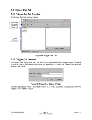 7.3 Trigger Cue Tab
7.3.1 Trigger Cue Tab Overview
The Trigger Cue Tab is shown below:


 “Add” button
to be used to
  add a new
 Trigger Cue




  “Trigger”
  Window




                                  Figure 39: Trigger Cue Tab

7.3.2 Trigger Cue Creation
To create a new Trigger Cue, click the “Add” button presented in the previous figure. The same
type of window as for the Automation Cue tab allowing you to enter the Trigger Cue name will
appear – see below:




                           Figure 40: Trigger Cue Setting Window
Enter the appropriate name – it will be the name used by the CineLister application to insert this
Trigger Cue in a Show Playlist.




_____________________________________________________________________________________________
D2K.OM.000344.DRM                            Page 40                                   Version 1.5
                                        Doremi Cinema LLC
 