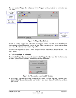 The new created Trigger Cue will appear in the “Trigger” window, ready to be connected to a
 GPI event:
“Edit Trigger”
   button

 “Delete”
  button

New Trigger
Cue created




                                                                                       “Connect to an
                                                                                        event” button
                                                                                           button



                                 Figure 41: Trigger Cue Defined

 To edit an existing Trigger Cue, select it in the “Trigger” window and click on the “Edit Trigger”
 button shown in the figure above. You will be able to edit the name of the Trigger Cue using the
 same kind of window as presented in Figure 40.

 To remove a Trigger Cue, select it in the “Trigger” window and click the “Delete” button – see
 figure above.

 7.3.3 Connection to an Event
 To connect a Trigger Cue to an event, select it in the “Trigger” window and click the “Connect to
 an event” button – see Figure 41. The following window will appear:




                        Figure 42: “Choose the event to add” Window
 •    To connect the selected Trigger Cue to a GPI event, click the “General Purpose Input”
      button of the “Choose the event to add” window – see figure above. The following windows
      will appear:




 _____________________________________________________________________________________________
 D2K.OM.000344.DRM                            Page 41                                   Version 1.5
                                         Doremi Cinema LLC
 