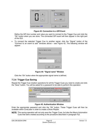 Figure 43: Connection to a GPI Event
    Define the GPI line number and value you want to connect to the Trigger Cue and click the
    “Ok” button when you are done. The connected GPI event will then appear in the right part
    of the GUI.
•   To connect the selected Trigger Cue to another signal, click the “Signal” button of the
    “Connect to an event to add” windows above – see Figure 42. The following window will
    appear:




                              Figure 44: “Signal name” Window

    Click the “Ok” button when the appropriate signal name is defined.

7.3.4 Trigger Cue Saving
Repeat the Trigger Cue creation operations for all the Trigger Cues you need to create and click
the “Save” button. You will be asked for a password to be able to perform this operation:




                             Figure 45: Authentication Window
Enter the appropriate password and click the “Ok” button. These Trigger Cues will then be
available within CineLister in order to create a Show Playlist.
NOTE: This saving operation will not only save the Trigger Cues, but also the Macro Automation
      Cues that were created according to the procedure described in paragraph 7.2.

_____________________________________________________________________________________________
D2K.OM.000344.DRM                           Page 42                                  Version 1.5
                                       Doremi Cinema LLC
 
