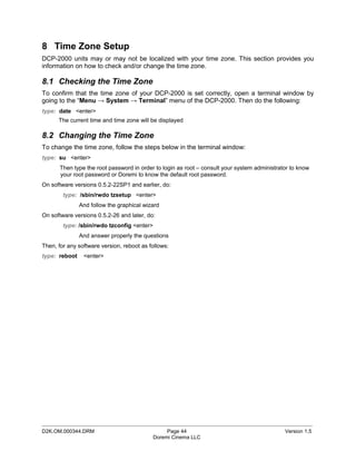 8 Time Zone Setup
DCP-2000 units may or may not be localized with your time zone. This section provides you
information on how to check and/or change the time zone.

8.1 Checking the Time Zone
To confirm that the time zone of your DCP-2000 is set correctly, open a terminal window by
going to the “Menu → System → Terminal” menu of the DCP-2000. Then do the following:
type: date <enter>
      The current time and time zone will be displayed

8.2 Changing the Time Zone
To change the time zone, follow the steps below in the terminal window:
type: su <enter>
       Then type the root password in order to login as root – consult your system administrator to know
       your root password or Doremi to know the default root password.
On software versions 0.5.2-22SP1 and earlier, do:
        type: /sbin/rwdo tzsetup <enter>
               And follow the graphical wizard
On software versions 0.5.2-26 and later, do:
        type: /sbin/rwdo tzconfig <enter>
               And answer properly the questions
Then, for any software version, reboot as follows:
type: reboot    <enter>




_____________________________________________________________________________________________
D2K.OM.000344.DRM                                Page 44                                      Version 1.5
                                            Doremi Cinema LLC
 