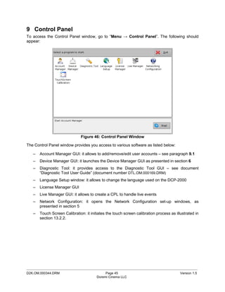 9 Control Panel
To access the Control Panel window, go to “Menu → Control Panel”. The following should
appear:




                               Figure 46: Control Panel Window

The Control Panel window provides you access to various software as listed below:

   –   Account Manager GUI: it allows to add/remove/edit user accounts – see paragraph 9.1
   –   Device Manager GUI: it launches the Device Manager GUI as presented in section 6
   –   Diagnostic Tool: it provides access to the Diagnostic Tool GUI – see document
       “Diagnostic Tool User Guide” (document number DTL.OM.000169.DRM)
   –   Language Setup window: it allows to change the language used on the DCP-2000
   –   License Manager GUI
   –   Live Manager GUI: it allows to create a CPL to handle live events
   –   Network Configuration: it opens the Network Configuration set-up windows, as
       presented in section 5
   –   Touch Screen Calibration: it initiates the touch screen calibration process as illustrated in
       section 13.2.2.




_____________________________________________________________________________________________
D2K.OM.000344.DRM                            Page 45                                     Version 1.5
                                        Doremi Cinema LLC
 