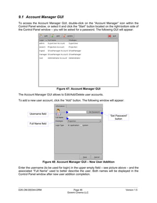 9.1 Account Manager GUI
To access the Account Manager GUI, double-click on the “Account Manager” icon within the
Control Panel window, or select it and click the “Start” button located on the right-bottom side of
the Control Panel window – you will be asked for a password. The following GUI will appear:




                               Figure 47: Account Manager GUI

The Account Manager GUI allows to Edit/Add/Delete user accounts.

To add a new user account, click the “Add” button. The following window will appear:



         Username field
                                                                           “Set Password”
                                                                                button
         Full Name field




                    Figure 48: Account Manager GUI – New User Addition

Enter the username (to be used for login) in the upper empty field – see picture above – and the
associated “Full Name” used to better describe the user. Both names will be displayed in the
Control Panel window after new user addition completion.



_____________________________________________________________________________________________
D2K.OM.000344.DRM                            Page 46                                    Version 1.5
                                        Doremi Cinema LLC
 