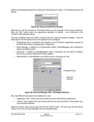 Define its associated password by clicking the “Set Password” button – the following window will
appear:




                            Figure 49: Password Definition Window

Note that you will be provided an information telling you the strength of the chosen password.
Click the “Set” button when the appropriate password is defined – and confirmed in the
“Confirm” field presented above.

The user privileges need to be define. Using the list box, select the proper privileges – they are
listed below from the lowest level to the highest level of privileges:
   –   Projectionist: this is a standard User allowed to use the Doremi applications present on
       the DCP-2000 without changing their configuration.
   –   Show Manager: in addition to a Projectionist's rights, a ShowManager user is allowed to
       ingest and delete content
   –   Superuser: In addition to ShowManager's right, a Superuser has the right to configure
       the unit (e.g. perform Software/Firmware update).
   –   Administrator: an Administrator user will be a user in the group of “root”.




                                                                         Privileges list-box



                                                                            Login type
                                                                             selection




                   Figure 50: Account Manager GUI – Privileges Definition

Also, two different login types are available for a user:
   –   “application” user: virtual user account that only works with Doremi applications
   –   “system” user: regular Unix user account that can be used anywhere on the system (e.g.
       Linux terminal windows)

Select the proper user account type and click the “Save” button. The new user account will be
visible on the main Account Manager GUI as presented below:
_____________________________________________________________________________________________
D2K.OM.000344.DRM                             Page 47                                      Version 1.5
                                         Doremi Cinema LLC
 