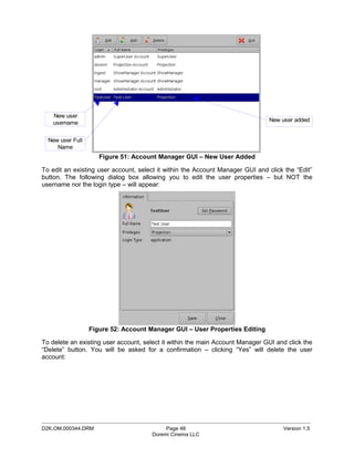 New user
                                                                               New user added
    username


  New user Full
     Name
                     Figure 51: Account Manager GUI – New User Added

To edit an existing user account, select it within the Account Manager GUI and click the “Edit”
button. The following dialog box allowing you to edit the user properties – but NOT the
username nor the login type – will appear:




                  Figure 52: Account Manager GUI – User Properties Editing

To delete an existing user account, select it within the main Account Manager GUI and click the
“Delete” button. You will be asked for a confirmation – clicking “Yes” will delete the user
account:




_____________________________________________________________________________________________
D2K.OM.000344.DRM                          Page 48                                  Version 1.5
                                      Doremi Cinema LLC
 