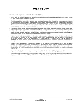 WARRANTY
Doremi's warranty obligations are limited to the terms set forth below:

• Doremi Labs, Inc. ("Doremi") warrants this hardware product against defects in materials and workmanship for a period of ONE
  (1) YEAR from the date of original retail purchase.

• If you discover a defect, Doremi will, at its option, repair or replace this product at no charge to you, provided you return it during
  the warranty period, with transportation charges prepaid, to your nearest Doremi Labs repair facility. To each product returned for
  warranty service, please attach your name, address, telephone number, and a copy of the bill of sale bearing the appropriate
  Doremi serial numbers as proof of date of the original retail purchase. You will also need to contact Doremi Labs technical
  support to receive a return authorization number (RMA).

• This warranty applies only to hardware products manufactured by or for Doremi that can be identified by the "Doremi Labs"
  trademark, trade name, or logo affixed on them. Doremi software is warranted pursuant to a separate written statement packed
  with the software. Doremi does not warrant any products that are not Doremi products. This warranty does not apply if the
  product has been damaged by accident, abuse, misuse, or misapplication; if the product has been modified without the written
  permission of Doremi; or if any Doremi serial number has been removed or defaced.

• THE WARRANTY AND REMEDIES SET FORTH ABOVE ARE EXCLUSIVE AND IN LIEU OF ALL OTHERS, WHETHER ORAL
  OR WRITTEN, EXPRESSED OR IMPLIED. DOREMI SPECIFICALLY DISCLAIMS ANY AND ALL IMPLIED WARRANTIES,
  INCLUDING, WITHOUT LIMITATION, WARRANTIES OF MERCHANTABILITY AND FITNESS FOR A PARTICULAR
  PURPOSE. No Doremi distributor, agent, or employee is authorized to make any modification, extension, or addition to this
  warranty.

• DOREMI IS NOT RESPONSIBLE FOR SPECIAL, INCIDENTAL, OR CONSEQUENTIAL DAMAGES RESULTING FROM ANY
  BREACH OF WARRANTY, OR UNDER ANY OTHER LEGAL THEORY, INCLUDING BUT NOT LIMITED TO LOST PROFITS,
  DOWNTIME, GOODWILL, DAMAGE TO OR REPLACEMENT OF EQUIPMENT AND PROPERTY, AND ANY COSTS OF
  RECOVERING, REPROGRAMMING, OR REPRODUCING ANY PROGRAM OR DATA STORED IN OR USED WITH DOREMI
  PRODUCTS.

• Any repairs made after the initial one (1) year warranty period will be billed to the client (all shipping, parts and labor).

• The out of warranty repairs themselves are warranted for 90 days (from the date the repaired unit is shipped back to the client).
  Any other defects found during the 90 days will be billed to the client (all shipping, parts and labor).




_____________________________________________________________________________________________
D2K.OM.000344.DRM                                             Page 5                                                         Version 1.5
                                                         Doremi Cinema LLC
 
