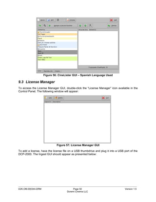 Figure 56: CineLister GUI – Spanish Language Used

9.3 License Manager
To access the License Manager GUI, double-click the “License Manager” icon available in the
Control Panel. The following window will appear:




                              Figure 57: License Manager GUI

To add a license, have the license file on a USB thumbdrive and plug it into a USB port of the
DCP-2000. The Ingest GUI should appear as presented below:




_____________________________________________________________________________________________
D2K.OM.000344.DRM                          Page 50                                  Version 1.5
                                      Doremi Cinema LLC
 