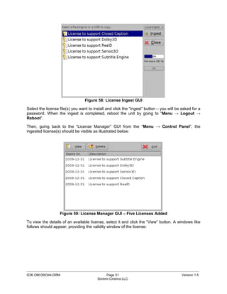 Figure 58: License Ingest GUI

Select the license file(s) you want to install and click the “Ingest” button – you will be asked for a
password. When the ingest is completed, reboot the unit by going to “Menu → Logout →
Reboot”.

Then, going back to the “License Manager” GUI from the “Menu → Control Panel”, the
ingested license(s) should be visible as illustrated below:




                   Figure 59: License Manager GUI – Five Licenses Added

To view the details of an available license, select it and click the “View” button. A windows like
follows should appear, providing the validity window of the license:




_____________________________________________________________________________________________
D2K.OM.000344.DRM                             Page 51                                      Version 1.5
                                         Doremi Cinema LLC
 