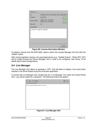 Figure 60: License Information Window
To delete a license from the DCP-2000, select it within the License Manager GUI and click the
“Delete” button.
After having ingested a license, the associated device (e.g. “Subtitle Engine”, “Dolby DFC 100”)
will be visible through the Device Manager GUI in order to be configured. See Annex 18 for
details about these configurations.

9.4 Live Manager
The Live Manager GUI allows to generate a “CPL” that will allow to display a live event when
inserted in the Show Playlist using the CineLister application.

To access the Live Manager GUI, double-click the “Live Manager” icon within the Control Panel
GUI – you will be asked for a password. The following window will appear:




                                Figure 61: Live Manager GUI

_____________________________________________________________________________________________
D2K.OM.000344.DRM                           Page 52                                  Version 1.5
                                       Doremi Cinema LLC
 
