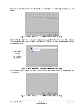 To create a CPL allowing live event, click the “Add” button. The following wizard window will
appear:




                Figure 62: Live Manager – Live CPL Creation Wizard, Step 1

Click the “Next” button. The next wizard window will appear. Enter the IP address of the external
Live Event box in the “Device IP” field. Enter the CPL Content Title in the “Content Title” field too
as presented below:




     CPL Content
      Title field

    Live event box
      IP address




                Figure 63: Live Manager – Live CPL Creation Wizard, Step 2
Then click the “Next” button. You will be invited to click the “Finish” button to complete the live
CPL creation:




                Figure 64: Live Manager – Live CPL Creation Wizard, Step 3

_____________________________________________________________________________________________
D2K.OM.000344.DRM                             Page 53                                     Version 1.5
                                         Doremi Cinema LLC
 