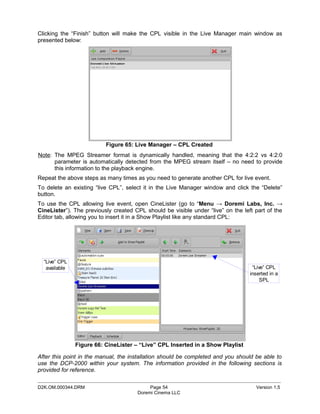 Clicking the “Finish” button will make the CPL visible in the Live Manager main window as
presented below:




                          Figure 65: Live Manager – CPL Created
Note: The MPEG Streamer format is dynamically handled, meaning that the 4:2:2 vs 4:2:0
      parameter is automatically detected from the MPEG stream itself – no need to provide
      this information to the playback engine.
Repeat the above steps as many times as you need to generate another CPL for live event.
To delete an existing “live CPL”, select it in the Live Manager window and click the “Delete”
button.
To use the CPL allowing live event, open CineLister (go to “Menu → Doremi Labs, Inc. →
CineLister”). The previously created CPL should be visible under “live” on the left part of the
Editor tab, allowing you to insert it in a Show Playlist like any standard CPL:




  “Live” CPL
   available                                                                       “Live” CPL
                                                                                  inserted in a
                                                                                       SPL




               Figure 66: CineLister – “Live” CPL Inserted in a Show Playlist

After this point in the manual, the installation should be completed and you should be able to
use the DCP-2000 within your system. The information provided in the following sections is
provided for reference.
_____________________________________________________________________________________________
D2K.OM.000344.DRM                          Page 54                                  Version 1.5
                                      Doremi Cinema LLC
 