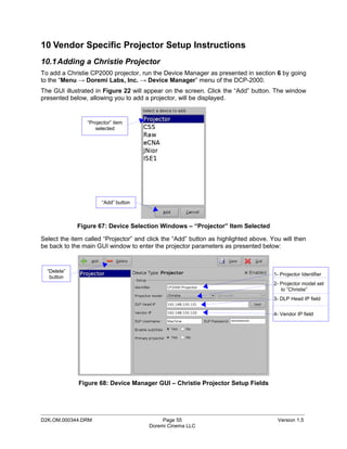 10 Vendor Specific Projector Setup Instructions
10.1 Adding a Christie Projector
To add a Christie CP2000 projector, run the Device Manager as presented in section 6 by going
to the “Menu → Doremi Labs, Inc. → Device Manager” menu of the DCP-2000.
The GUI illustrated in Figure 22 will appear on the screen. Click the “Add” button. The window
presented below, allowing you to add a projector, will be displayed.


                 “Projector” item
                    selected




                       “Add” button



             Figure 67: Device Selection Windows – “Projector” Item Selected

Select the item called “Projector” and click the “Add” button as highlighted above. You will then
be back to the main GUI window to enter the projector parameters as presented below:


  “Delete”
                                                                                     1- Projector Identifier
   button
                                                                                     2- Projector model set
                                                                                        to “Christie”
                                                                                     3- DLP Head IP field


                                                                                     4- Vendor IP field




             Figure 68: Device Manager GUI – Christie Projector Setup Fields



_____________________________________________________________________________________________
D2K.OM.000344.DRM                           Page 55                                   Version 1.5
                                       Doremi Cinema LLC
 
