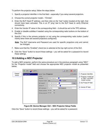 To perform the projector setup, follow the steps below:

1. Specify a projector identifier in the first field – especially if you setup several projectors.

2. Choose the correct projector model – “Christie”.
3. Enter the DLP Head IP address, and then click on the “test” button located at the right, that
   should have been activated. This is an IP 'ping' test to the DLP head to verify Ethernet
   connectivity.
4. Enter the Vendor IP value in the corresponding field – it should be set to the TPC address.
5. Enable or disable subtitles if needed using the corresponding radio buttons on the bottom of
   this GUI.
6. Specify if this is the primary projector or not using the corresponding radio button (useful
   mainly when there are several projectors configured)

    Note: The DLP Username and Password are used for specific projectors only and cannot
          be changed.

7. Make sure that the “Enabled” check box is selected at the top right corner of the GUI.

8. Click the “Save” button to record these settings – you will be asked for a password to record
   these settings.

10.2 Adding a NEC Projector
To add a NEC projector, perform the same procedure as in the previous paragraph using “NEC”
for the “Projector model” field and choose the appropriate NEC projector model as presented
below:


   “Delete”                                                                                1- Projector Identifier
    button
                                                                                           2- Projector model set
                                                                                              to “NEC” and NEC
                                                                                              model number
                                                                                           3- DLP Head IP field


                                                                                           4- Vendor IP field




                Figure 69: Device Manager GUI – NEC Projector Setup Fields
Click the “Save” button to record these settings – you will be asked for a password.




_____________________________________________________________________________________________
D2K.OM.000344.DRM                              Page 56                                      Version 1.5
                                          Doremi Cinema LLC
 