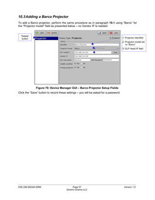 10.3 Adding a Barco Projector
To add a Barco projector, perform the same procedure as in paragraph 10.1 using “Barco” for
the “Projector model” field as presented below – no Vendor IP is needed:


  “Delete”
   button                                                                              1- Projector Identifier
                                                                                       2- Projector model set
                                                                                          to “Barco”
                                                                                       3- DLP Head IP field




              Figure 70: Device Manager GUI – Barco Projector Setup Fields
Click the “Save” button to record these settings – you will be asked for a password.




_____________________________________________________________________________________________
D2K.OM.000344.DRM                           Page 57                                     Version 1.5
                                       Doremi Cinema LLC
 