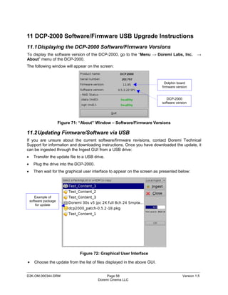11 DCP-2000 Software/Firmware USB Upgrade Instructions
11.1 Displaying the DCP-2000 Software/Firmware Versions
To display the software version of the DCP-2000, go to the “Menu → Doremi Labs, Inc.               →
About” menu of the DCP-2000.
The following window will appear on the screen:



                                                                               Dolphin board
                                                                             firmware version


                                                                                DCP-2000
                                                                             software version




                       Figure 71: “About” Window – Software/Firmware Versions

11.2 Updating Firmware/Software via USB
If you are unsure about the current software/firmware revisions, contact Doremi Technical
Support for information and downloading instructions. Once you have downloaded the update, it
can be ingested through the Ingest GUI from a USB drive:
•     Transfer the update file to a USB drive.
•     Plug the drive into the DCP-2000.
•     Then wait for the graphical user interface to appear on the screen as presented below:




       Example of
    software package
        for update




                                 Figure 72: Graphical User Interface

•     Choose the update from the list of files displayed in the above GUI.

_____________________________________________________________________________________________
D2K.OM.000344.DRM                              Page 58                                    Version 1.5
                                          Doremi Cinema LLC
 