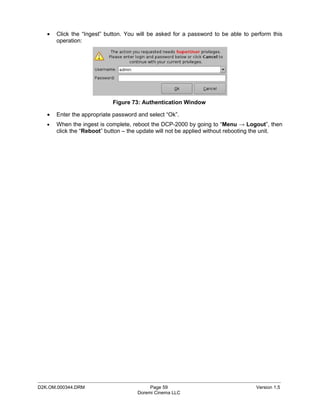•   Click the “Ingest” button. You will be asked for a password to be able to perform this
       operation:




                            Figure 73: Authentication Window

   •   Enter the appropriate password and select “Ok”.
   •   When the ingest is complete, reboot the DCP-2000 by going to “Menu → Logout”, then
       click the “Reboot” button – the update will not be applied without rebooting the unit.




_____________________________________________________________________________________________
D2K.OM.000344.DRM                          Page 59                                 Version 1.5
                                      Doremi Cinema LLC
 