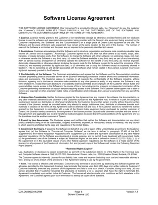Software License Agreement
THIS SOFTWARE LICENSE AGREEMENT (this “Agreement”) is provided by Doremi Labs, Inc. (“Licensor”) to you, the customer
(the “Customer”). PLEASE READ IT’S TERMS CAREFULLY, AS THE CUSTOMER’S USE OF THE SOFTWARE WILL
CONSTITUTE THE CUSTOMER’S ACCEPTANCE OF THE TERMS OF THIS AGREEMENT.

1. License. Licensor hereby grants to the Customer a non-transferable (except as otherwise provided herein) and non-exclusive
license to use the software and associated documentation being provided with the Doremi Labs equipment being acquired by the
Customer (respectively, the “Software” and the “Documentation”) on a single piece of Doremi Labs equipment at one site. The
Software and the piece of Doremi Labs equipment must remain at the same location for the term of this license. The number of
users of the Software is not limited and the users are not required to be personally identified to Licensor.
2. Restrictions. Customer acknowledges that the Software and its structure, organization and source code constitute valuable trade
secrets of Licensor and its suppliers. Accordingly, Customer agrees not to and shall not allow others to (a) modify, adapt, alter,
translate, or create derivative works from the Software; (b) merge the Software with other software; (c) sublicense, lease, rent, loan
or otherwise transfer the Software to any third party; (d) make the Software available to any third party as part of any time-sharing,
ASP, or service bureau arrangement or otherwise operate the Software for the benefit of any third party; (e) reverse engineer,
decompile, disassemble or otherwise attempt to derive the source code for the Software (except to the extent the provisions of this
clause (e) are expressly prohibited by applicable law); or (f) otherwise use or copy the Software except as expressly allowed in
Section 1. Title in, ownership of, and all right associated with the Software shall remain vested in the Licensor. Licensor reserves all
rights not expressly granted to the Customer.
3. Confidentiality of the Software. The Customer acknowledges and agrees that the Software and the Documentation constitute
valuable proprietary products and trade secrets of the Licensor embodying substantial creative efforts and confidential information,
ideas and expressions. The Customer agrees to maintain in all respects the confidentiality of the Software including, without
limitation, agreeing not to disclose or otherwise make available to any other person or entity, in any manner, the Software in any
form whatsoever, except that such disclosure or availability shall be permitted to an employee of the Customer whose duties and
responsibilities require access to the Software in the course of his or her employment or to agents or independent contractors of the
Customer performing maintenance or support services requiring access to the Software. The Customer further agrees not to alter or
remove any copyright or other proprietary rights notice or identification which indicates the Licensor’s ownership from any part of the
Software.
4. License Non-Transferable. Neither the license granted by this Agreement nor any copies of the software, the documentation, or
any other materials delivered by the Licensor to the Customer pursuant to this Agreement may, in whole or in part, be assigned,
sublicensed, loaned out, distributed, or otherwise transferred by the Customer to any other person or entity without the prior written
consent of the Licensor, except as provided below. Any attempt to assign, sublicense, loan, distribute or otherwise transfer such
materials in violation of the terms of this Agreement shall be deemed null and void. If the Customer desires to transfer the license
granted by this Agreement in connection with a sale of the Doremi Labs equipment being purchased by another customer of
Doremi, the Licensor hereby consents to the assignment of the license provided (a) such sale otherwise complies with the terms of
this agreement and applicable law; (b) the transferee reads and agrees to accept the terms and conditions of the agreement; and (c)
the transferee must be another customer of Doremi.
5. Export by Law Assurances. The Customer agrees and certifies that neither the Software and documentation nor any direct
product thereof is being or will be downloaded, shipped, transferred, exported, or re-exported, directly or indirectly, into any country
to which export is prohibited by the laws and regulations of the United States.
6. Government End Users. If acquiring the Software on behalf of any unit or agent of the United States government, the Customer
agrees that: (a) the Software is “Commercial Computer Software” as the term is defined in paragraph 27.401 of the DoD
Supplement to the Federal Acquisition Regulations (the “Supplement”) or is within the equivalent classification of any other federal
agencies’ regulations; (b) the Software was developed at private expense, and no part of it was developed with government funds:
(c) the government’s use of the Software is subject to “Restricted Rights” as that term is defined in clause 52.227-7013 (b) (3) (ii) of
the supplement or in the equivalent clause of any other federal agencies’ regulations; (d) the Software is a “trade secret’ of the
licensor for all purposes of the Freedom of Information Act; and (e) each copy of the Software will contain the Following Restricted
Rights Legend:
                                                     “Restricted Rights Legend”
Use, duplication, or disclosure is subject to restriction as set forth in the subdivision (b) (3) (ii) of the Rights in the Technical Data
and Computer Software clause at FAR 52.227-7013. Manufacturer: Doremi Labs, Inc., 1020 Chestnut Street, Burbank, CA 91506.
The Customer agrees to indemnify Licensor for any liability, loss, costs and expense (including court cost and reasonable attorney’s
fees) arising out of any breach of the provisions of this Agreement relating to use by the government.
7. Term. The license is effective until terminated. Customers may terminate it at any time by destroying the Software together with
all copies permitted by this Agreement. Licensor may terminate this license upon thirty (30) days prior written notice to Customer if
Customer materially breaches any provision of this Agreement and fails to cure such breach, if curable, during such thirty (30) day
period; provided that if Customer breaches the provisions of Sections 2 or 3, Licensor shall have the right to terminate this
Agreement immediately upon written notice to Customer. The license will also terminate upon conditions set forth elsewhere in this
Agreement. The Customer agrees upon such termination to destroy all copies of the Software.




_____________________________________________________________________________________________
D2K.OM.000344.DRM                                            Page 6                                                        Version 1.5
                                                        Doremi Cinema LLC
 