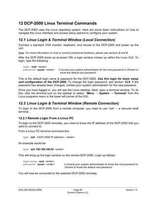 12 DCP-2000 Linux Terminal Commands
The DCP-2000 uses the Linux operating system. Here are some basic instructions on how to
navigate the Linux interface and access setup options to configure your system.

12.1 Linux Login & Terminal Window (Local Connection)
Connect a standard VGA monitor, keyboard, and mouse to the DCP-2000 and power up the
unit.
Note: For more information on how to connect peripheral hardware, please see sections 2 and 4.
After the DCP-2000 boots up at power ON, a login window comes up within the Linux GUI. To
login, type the following:

   login: root <enter>
   password: xxxxx <enter>        // consult your system administrator for the root password or Doremi to
                                    know the default root password.

This is the default login name & password for the DCP-2000. Use this login for basic setup
and configuration of the DCP-2000. To change the login password, see section 12.9. If the
password has already been changed, contact your system administrator for the new password.
Once you have logged in, you will see the Linux desktop. Next, open a terminal window. To do
this, click the terminal icon on the taskbar or select “Menu → System → Terminal” from the
Linux programs menu in the lower left corner of the GUI.

12.2 Linux Login & Terminal Window (Remote Connection)
To login to the DCP-2000 from a remote computer, you need to use “ssh” – a secured shell
terminal.

12.2.1 Remote Login From a Linux PC
To login to the DCP-2000 remotely, you need to know the IP address of the DCP-2000 that you
want to connect to.
From a Linux PC terminal command line,

   type: ssh <DCP-2000 IP address> <enter>

An example would be:

   type: ssh 192.168.100.50 <enter>

This will bring up the login window on the remote DCP-2000. Login as follows:

   login name: root <enter>
   password: xxxxx <enter>             // consult your system administrator to know the root password or
                                        Doremi to know the default root password

You will now be connected to the selected DCP-2000 remotely.



_____________________________________________________________________________________________
D2K.OM.000344.DRM                              Page 60                                       Version 1.5
                                          Doremi Cinema LLC
 