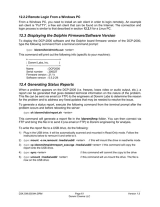 12.2.2 Remote Login From a Windows PC
From a Windows PC, you need to install an ssh client in order to login remotely. An example
ssh client is “PuTTY”, a free ssh client that can be found on the Internet. The connection and
login process is similar to that described in section 12.2.1 for a Linux PC.

12.3 Displaying the Dolphin Firmware/Software Version
To display the DCP-2000 software and the Dolphin board firmware version of the DCP-2000,
type the following command from a terminal command prompt:
      type: /doremi/bin/drminfo.out <enter>
This command will print out the following info (specific to your machine):
      + --------------------------------+
      | Doremi Labs, Inc.                  |
      + -----------------------------------+
      Name                   : DCP2000
      Serial number          : 200027
      Firmware version : 21.1v
      Software version : 0.5.2-26

12.4 Generating Status Reports
When a problem appears on the DCP-2000 (i.e. freezes, loses video or audio output, etc.), a
report can be generated that gives detailed technical information on the nature of the problem.
This file can be sent via email (or FTP) to the engineers at Doremi Labs to determine the reason
for the problem and to address any fixes/updates that may be needed to resolve the issue.
To generate a status report, execute the following command from the terminal prompt after the
problem occurs and before rebooting the server:
   type: sh /doremi/sbin/report.sh <enter>

This command will generate a report file in the /doremi/tmp folder. You can then connect via
FTP and bring this file in to send it (via email or FTP) to Doremi engineering for analysis.

To write the report file to a USB drive, do the following:
1) Plug in the USB drive, it will be automatically scanned and mounted in Read-Only mode. Follow the
   instructions below to remount it and write to it.
2) type: mount -o rw,remount /media/usb0/ <enter>              // this will mount the drive in read/write mode
3) type: cp /doremi/tmp/drmreport_xxxx.tgz /media/usb0/ <enter> // this command will copy the
   report onto the USB drive.
4) type: sync <enter>                                   // this command will commit the copy to the drive
5) type: umount /media/usb0/ <enter>                    // this command will un-mount the drive. The file is
   now on the USB drive.




_____________________________________________________________________________________________
D2K.OM.000344.DRM                                   Page 61                                       Version 1.5
                                               Doremi Cinema LLC
 
